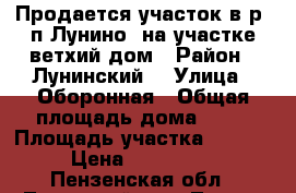 Продается участок в р. п Лунино, на участке ветхий дом › Район ­ Лунинский  › Улица ­ Оборонная › Общая площадь дома ­ 23 › Площадь участка ­ 6.5. › Цена ­ 120 000 - Пензенская обл., Лунинский р-н, Лунино пгт Недвижимость » Дома, коттеджи, дачи продажа   